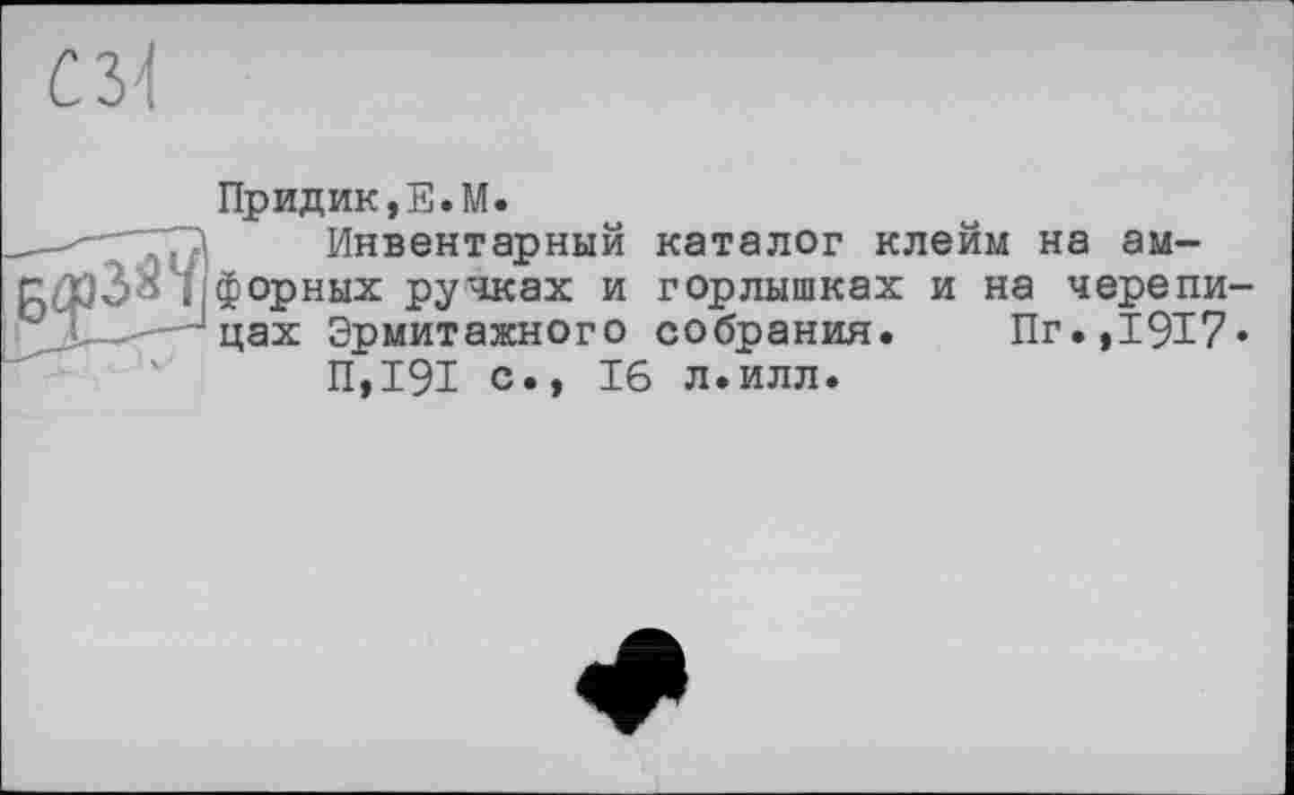 ﻿съ\
Придик,Е.М.
--	Инвентарный каталог клейм на ам-
||форных ручках и горлышках и на черепи-
' -цах Эрмитажного собрания. Пг.,1917*
П,191 с., 16 л.илл.